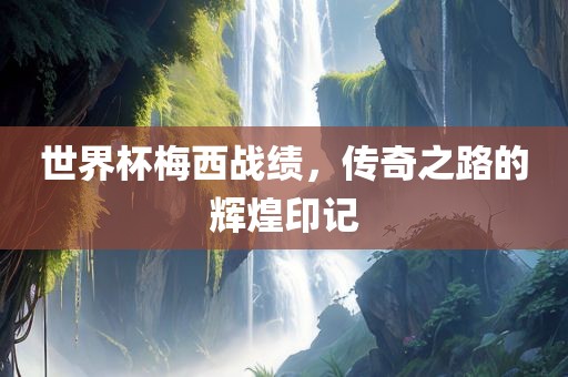 世界杯梅西战绩，传奇之路的辉煌印记