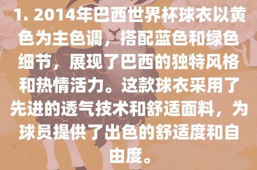 1. 2014年巴西世界杯球衣以黄色为主色调，搭配蓝色和绿色细节，展现了巴西的独特风格和热情活力。这款球衣采用了先进的透气技术和舒适面料，为球员提供了出色的舒适度和自由度。眉山市正发家政服务有限公司