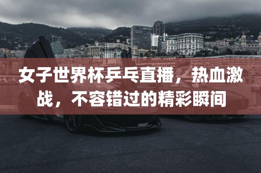 女子世界杯乒乓直播，热血激战，不容错过的精彩瞬间