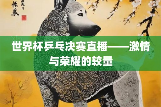 世界杯乒乓决赛直播——激情与荣耀的较量