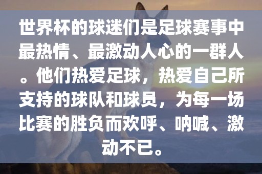 世界杯的球迷们是足球赛事中最热情、最激动人心的一群人。他们热爱足球，热爱自己所支持的球队和球员，为每一场比赛的胜负而欢呼、呐喊、激动不已。