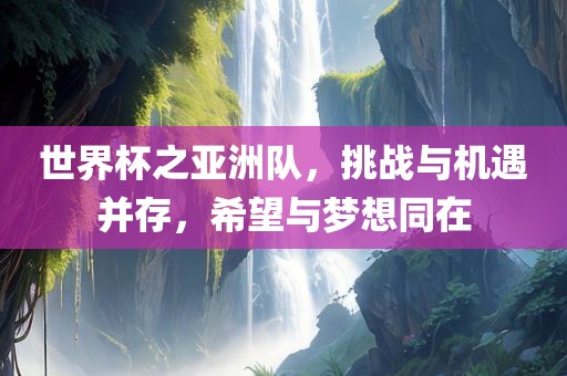 世界杯之亚洲队，挑战与机遇并存，希望与梦想同在