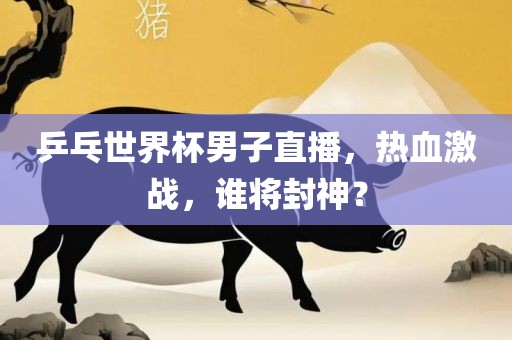 乒乓世界杯男子直播，热血激战，谁将封神？