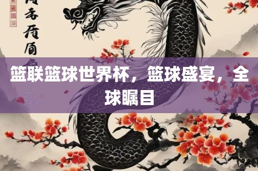 篮联篮球世界杯，篮球盛宴，全球瞩目