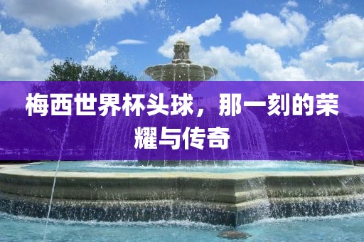 梅西世界杯头球，那一刻的荣耀与传奇