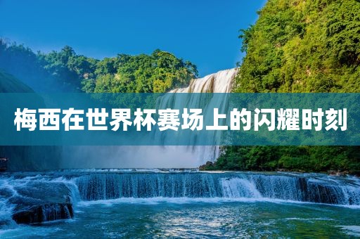 梅西在世界杯赛场上的闪耀时刻