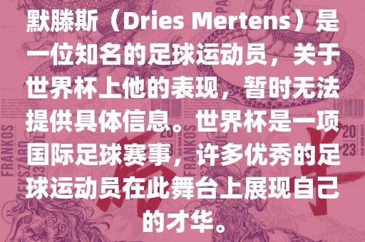 默滕斯（Dries Mertens）是一位知名的足球运动员，关于世界杯上他的表现，暂时无法提供具体信息。世界杯是一项国际足球赛事，许多优秀的足球运动员在此舞台上展现自己的才华。