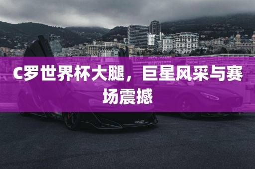 C罗世界杯大腿，巨星风采与赛场震撼