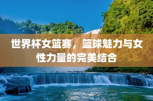 世界杯女篮赛，篮球魅力与女性力量的完美结合