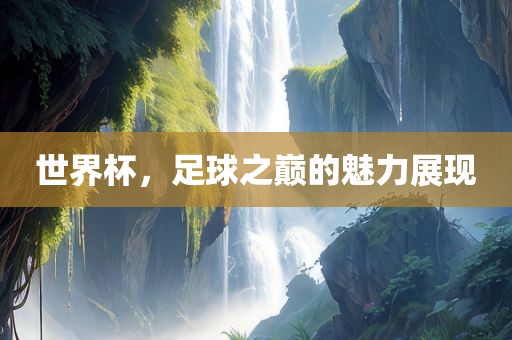 世界杯，足球之巅的魅力展现