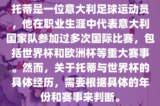 托蒂是一位意大利足球运动员，他在职业生涯中代表意大利国家队参加过多次国际比赛，包括世界杯和欧洲杯等重大赛事。然而，关于托蒂与世界杯的具体经历，需要根据具体的年份和赛事来判断。