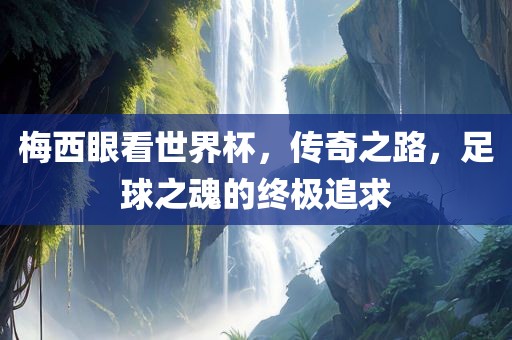 梅西眼看世界杯，传奇之路，足球之魂的终极追求