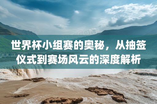 世界杯小组赛的奥秘，从抽签仪式到赛场风云的深度解析