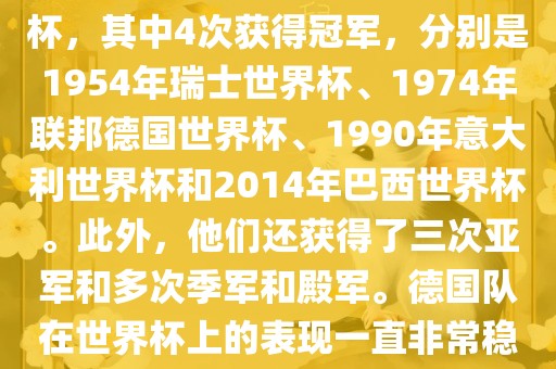 德国队在世界杯上的战绩非常辉煌。他们总共参加了8次世界杯，其中4次获得冠军，分别是1954年瑞士世界杯、1974年联邦德国世界杯、1990年意大利世界杯和2014年巴西世界杯。此外，他们还获得了三次亚军和多次季军和殿军。德国队在世界杯上的表现一直非常稳定，拥有强大的实力和深厚的足球底蕴。