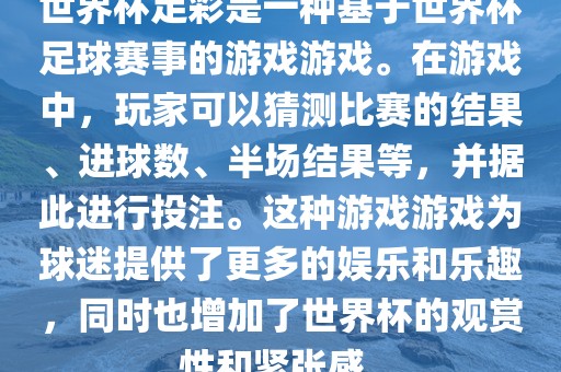 世界杯足彩是一种基于世界杯足球赛事的游戏游戏。在游戏中，玩家可以猜测比赛的结果、进球数、半场结果等，并据此进行投注。这种游戏游戏为球迷提供了更多的娱乐和乐趣，同时也增加了世界杯的观赏性和紧张感。