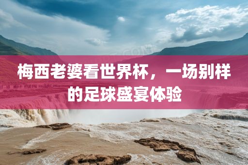 梅西老婆看世界杯，一场别样的足球盛宴体验眉山市正发家政服务有限公司