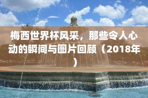 眉山市正发家政服务有限公司梅西世界杯风采，那些令人心动的瞬间与图片回顾（2018年）