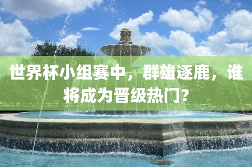 世界杯小组赛中，群雄逐鹿，谁将成为晋级热门？