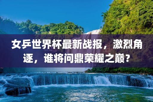 女乒世界杯最新战报，激烈角逐，谁将问鼎荣耀之巅？