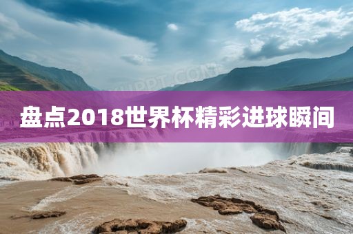 盘点2018世界杯精彩进球瞬间