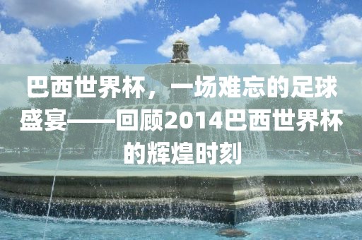 巴西世界杯，一场难忘的足球盛宴——回顾2014巴西世界杯的辉煌时刻