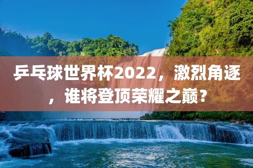 乒乓球世界杯2022，激烈角逐，谁将登顶荣耀之巅？