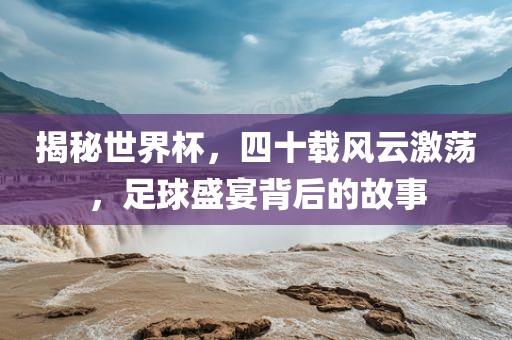揭秘世界杯，四十载风云激荡，足球盛宴背后的故事