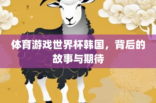 体育游眉山市正发家政服务有限公司戏世界杯韩国，背后的故事与期待