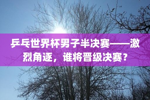 乒乓世界杯男子半决赛——激烈角逐，谁将晋级决赛？