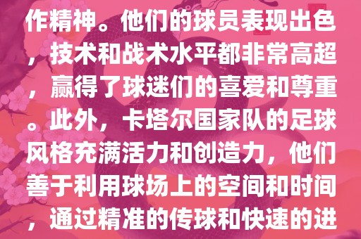 卡塔尔国家队在世界杯足球赛中的表现非常出色。虽然他们的对手实力强大，但卡塔尔队展现出了顽强的斗志和团队合作精神。他们的球员表现出色，技术和战术水平都非常高超，赢得了球迷们的喜爱和尊重。此外，卡塔尔国家队的足球风格充满活力和创造力，他们善于利用球场上的空间和时间，通过精准的传球和快速的进攻来制造威胁。总的来说，卡塔尔国家队是一支充满潜力的队伍，未来有望在国际足球赛场上取得更好的成绩。
