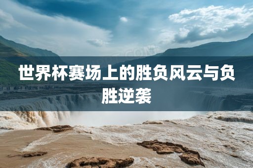 世界杯赛场上的胜负风云与负胜逆袭