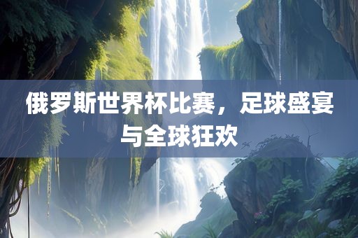 俄罗斯世界杯比赛，足球盛宴与全球狂欢