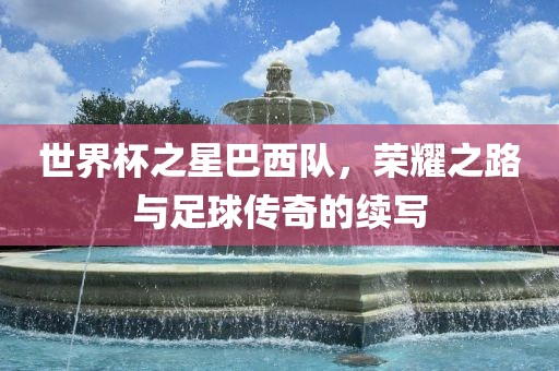 世界杯之星巴西队，荣耀之路与足球传奇的续写