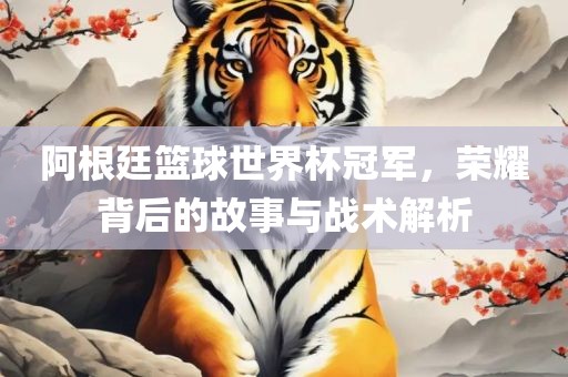 阿根廷篮球世界杯冠军，荣耀背后的故事与战术解析