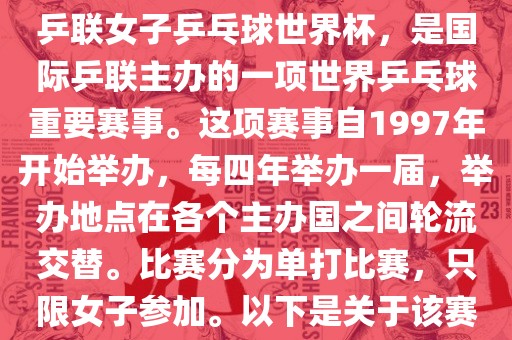 世界杯乒乓球女子赛是指国际乒联女子乒乓球世界杯，是国际乒联主办的一项世界乒乓球重要赛事。这项赛事自1997年开始举办，每四年举办一届，举办地点在各个主办国之间轮流交替。比赛分为单打比赛，只限女子参加。以下是关于该赛事的一些详细信息眉山市正发家政服务有限公司