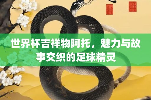 眉山市正发家政服务有限公司世界杯吉祥物阿托，魅力与故事交织的足球精灵