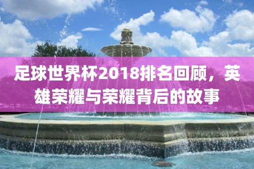 足球世界杯2018排名回顾，英雄荣耀与荣耀背后的故事