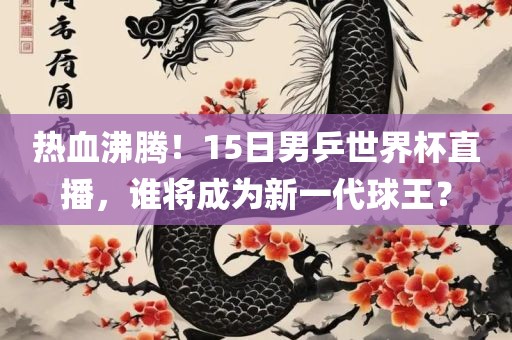 热血沸腾！15日男乒世界杯直播，谁将成为新一代球王？