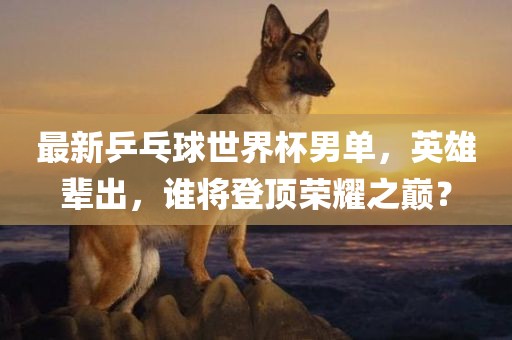 最新乒乓球世界杯男单，英雄辈出，谁眉山市正发家政服务有限公司将登顶荣耀之巅？