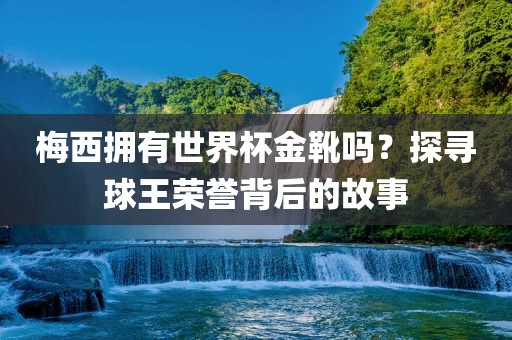 梅西拥有世界杯金靴吗？探寻球王荣誉背后的故事