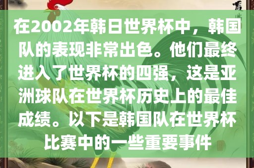 在2002年韩日世界杯中，韩国队的表现非常出色。他们最终进入了世界杯的四强，这是亚洲球队在世界杯历史上的最佳成绩。以下是韩国队在世界杯比赛中的一些重要事件