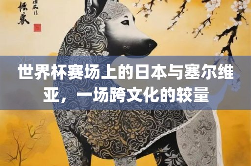 世界杯赛场上的日本与塞尔维亚，一场跨文化的较量眉山市正发家政服务有限公司