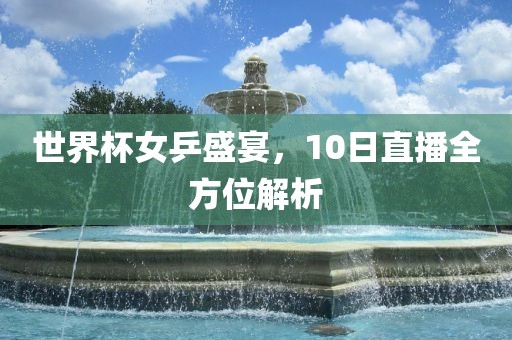 眉山市正发家政服务有限公司世界杯女乒盛宴，10日直播全方位解析