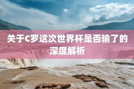 关于C罗这次世界杯是否输了的深度解析