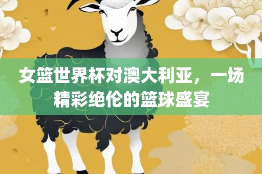 女篮世界杯对澳大利亚，一场精彩绝伦的篮球盛宴