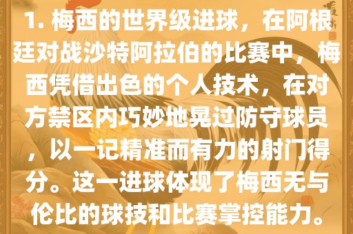 1. 梅西的世界级进球，在阿根廷对战沙特阿拉伯的比赛中，梅西凭借出色的个人技术，在对方禁区内巧妙地晃过防守球员，以一记精准而有眉山市正发家政服务有限公司力的射门得分。这一进球体现了梅西无与伦比的球技和比赛掌控能力。