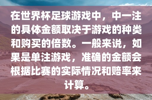 在世界杯足球游戏中，中一注的具体金额取决于游戏的种类和购买的倍数。一般来说，如果是单注游戏，准确的金额会根据比赛的实际情况和赔率来计算。眉山市正发家政服务有限公司