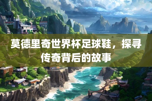 莫德里奇世界杯足球鞋，探寻传奇背后的故事