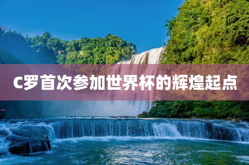 C罗首次参加世界杯的辉煌起点