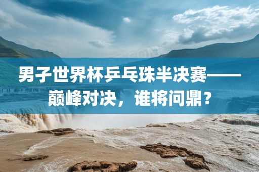 男孑世界杯乒乓珠半决赛——巅峰对决，谁将问鼎？